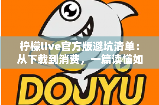 柠檬live官方版避坑清单:从下载到消费,一篇读懂如何远离陷阱 柠檬live官方版避坑清单:从下载到消费,一篇读懂如何远离陷阱