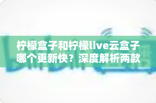 柠檬盒子和柠檬live云盒子哪个更新快？深度解析两款热门电视盒子软件的更新速度、稳定性与选择指南