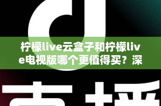 柠檬live云盒子和柠檬live电视版哪个更值得买？深度对比选购指南帮你一次搞懂