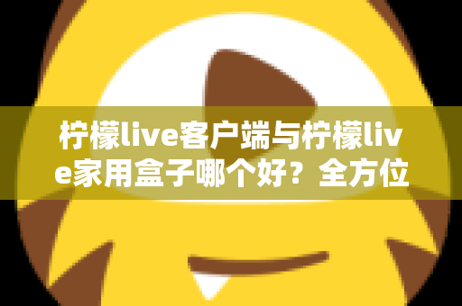 柠檬live客户端与柠檬live家用盒子哪个好？全方位深度对比评测与选购指南
