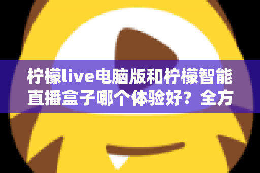 柠檬live电脑版和柠檬智能直播盒子哪个体验好？全方位深度对比帮你选出最适合的直播方案