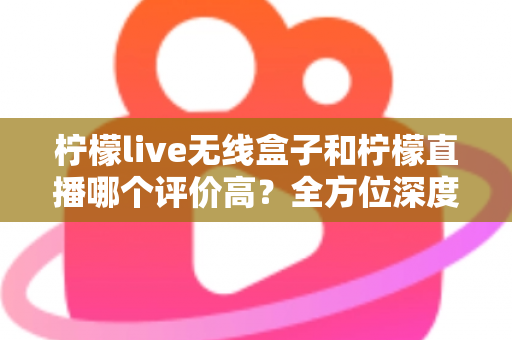 柠檬live无线盒子和柠檬直播哪个评价高？全方位深度对比评测，看完这篇不再纠结