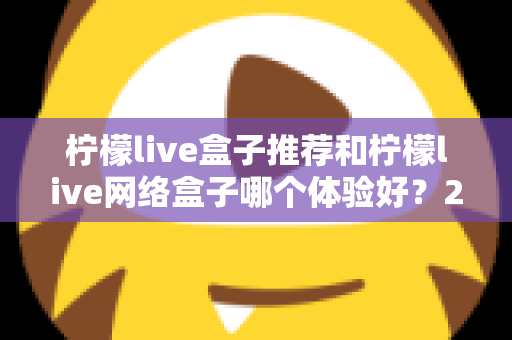 柠檬live盒子推荐和柠檬live网络盒子哪个体验好？2025年最全选购对比指南与深度测评