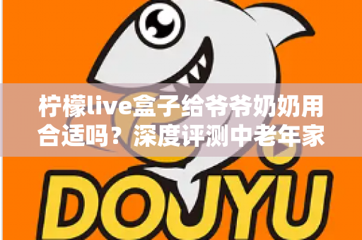柠檬live盒子给爷爷奶奶用合适吗？深度评测中老年家庭视听新选择