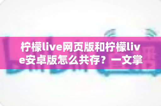 柠檬live网页版和柠檬live安卓版怎么共存？一文掌握双端同时使用的完整攻略