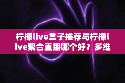 柠檬live盒子推荐与柠檬live聚合直播哪个好？多维度对比评测帮你找到答案