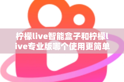 柠檬live智能盒子和柠檬live专业版哪个使用更简单？新手也能一看就懂的全面对比指南