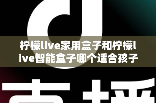 柠檬live家用盒子和柠檬live智能盒子哪个适合孩子？家长必看的深度选购指南