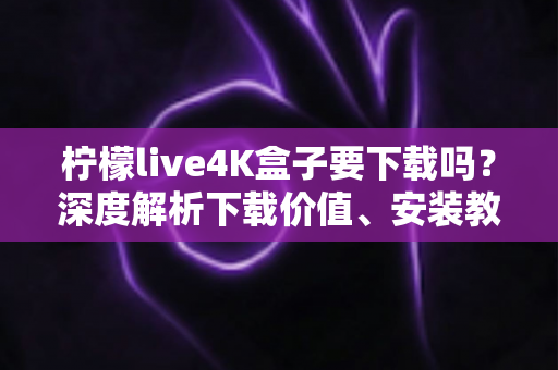 柠檬live4K盒子要下载吗？深度解析下载价值、安装教程与使用体验全攻略
