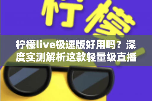 柠檬live极速版好用吗？深度实测解析这款轻量级直播应用的真实体验与优缺点