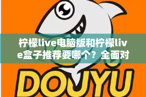 柠檬live电脑版和柠檬live盒子推荐要哪个？全面对比与选购指南帮你一次看懂