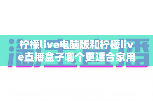柠檬live电脑版和柠檬live直播盒子哪个更适合家用？家庭用户全面对比与选购指南