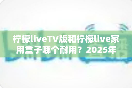 柠檬liveTV版和柠檬live家用盒子哪个耐用？2025年深度选购与耐用性全面解析指南