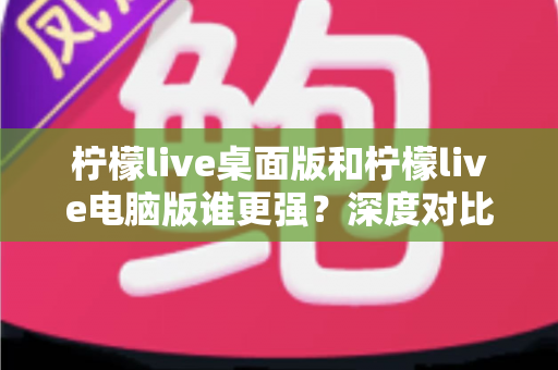 柠檬live桌面版和柠檬live电脑版谁更强？深度对比解析，帮你选对版本让直播体验翻倍