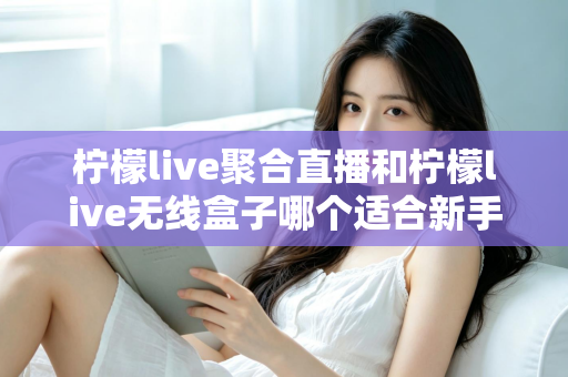 柠檬live聚合直播和柠檬live无线盒子哪个适合新手？2025最全新手选购指南与上手攻略详解