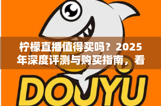 柠檬直播值得买吗？2025年深度评测与购买指南，看完再决定不后悔