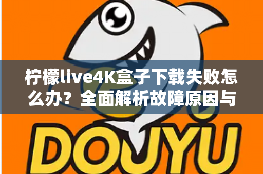 柠檬live4K盒子下载失败怎么办？全面解析故障原因与高效解决方案指南