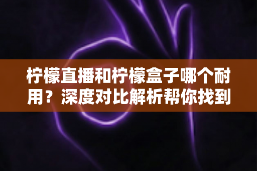 柠檬直播和柠檬盒子哪个耐用？深度对比解析帮你找到答案