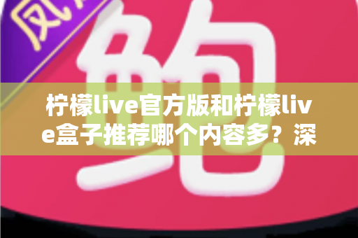 柠檬live官方版和柠檬live盒子推荐哪个内容多？深度对比分析与选择指南全解析