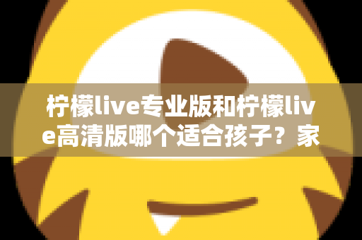 柠檬live专业版和柠檬live高清版哪个适合孩子?家长必读的全面对比与选购指南 柠檬live专业版和柠檬live高清版哪个适合孩子?家长必读的全面对比与选购指南