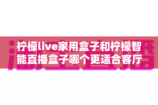柠檬live家用盒子和柠檬智能直播盒子哪个更适合客厅？深度对比评测助你选对不选贵