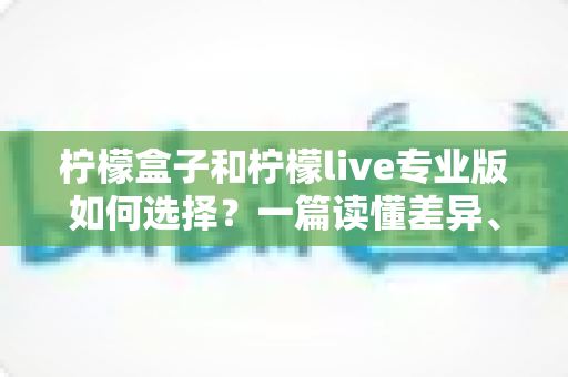 柠檬盒子和柠檬live专业版如何选择？一篇读懂差异、场景与性价比的全方位选购指南