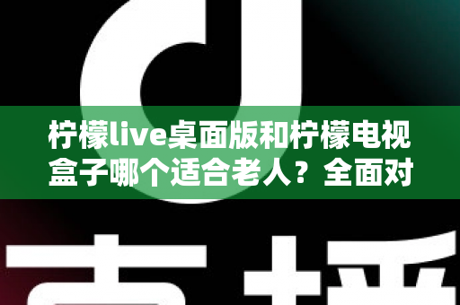 柠檬live桌面版和柠檬电视盒子哪个适合老人？全面对比助您轻松选购