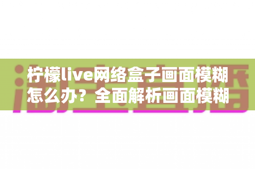 柠檬live网络盒子画面模糊怎么办？全面解析画面模糊原因与高效解决方法，轻松恢复高清观影体验