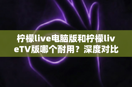 柠檬live电脑版和柠檬liveTV版哪个耐用？深度对比分析帮你选对版本不踩坑