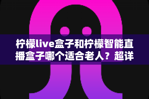 柠檬live盒子和柠檬智能直播盒子哪个适合老人？超详细选购指南帮您一次选对不踩坑