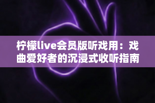 柠檬live会员版听戏用：戏曲爱好者的沉浸式收听指南与实用攻略