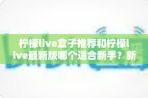 柠檬live盒子推荐和柠檬live最新版哪个适合新手？新手入门选择与使用全攻略