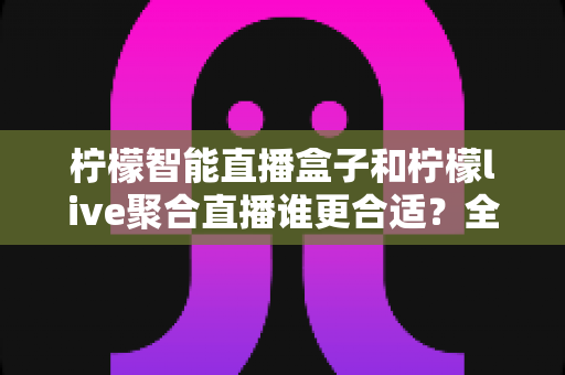 柠檬智能直播盒子和柠檬live聚合直播谁更合适？全面对比测评帮你找到最佳直播方案