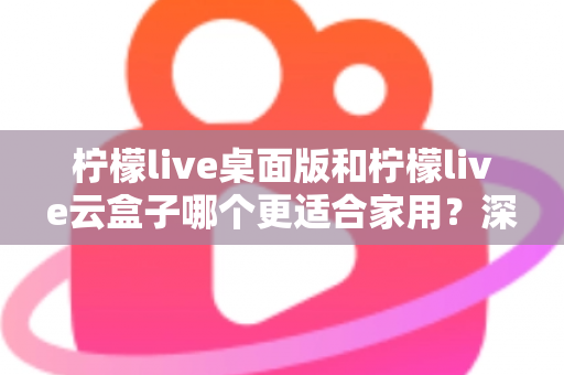 柠檬live桌面版和柠檬live云盒子哪个更适合家用？深度对比解析与家庭选购全指南
