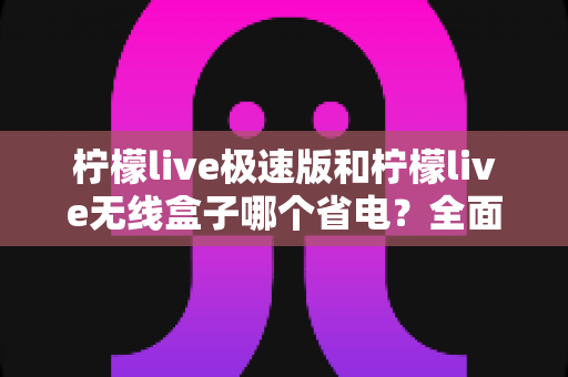 柠檬live极速版和柠檬live无线盒子哪个省电？全面耗电对比与选购省电指南