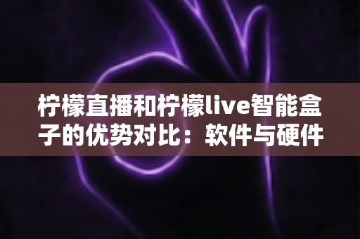 柠檬直播和柠檬live智能盒子的优势对比：软件与硬件直播方案全面解析