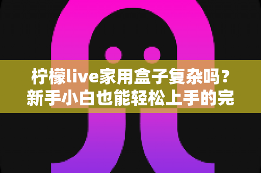 柠檬live家用盒子复杂吗？新手小白也能轻松上手的完整使用指南
