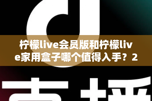 柠檬live会员版和柠檬live家用盒子哪个值得入手？2024年最全选购对比指南，看完不踩坑！