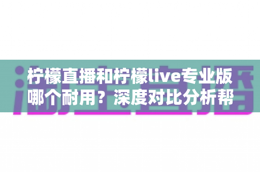 柠檬直播和柠檬live专业版哪个耐用？深度对比分析帮你选出更持久稳定的选择