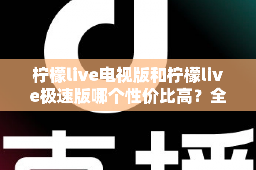 柠檬live电视版和柠檬live极速版哪个性价比高？全面对比解析助你选出最适合的版本