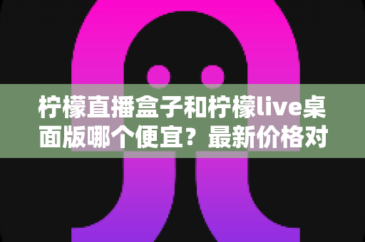柠檬直播盒子和柠檬live桌面版哪个便宜？最新价格对比与高性价比选购全指南