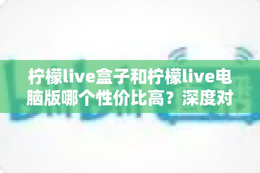 柠檬live盒子和柠檬live电脑版哪个性价比高？深度对比与选购指南全解析