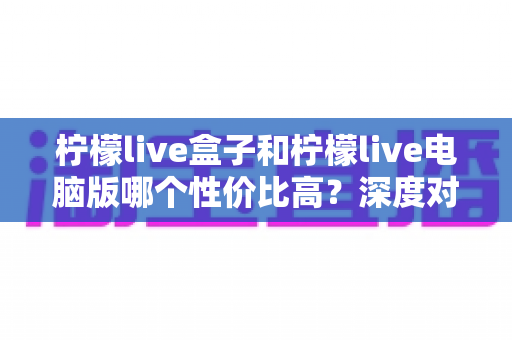 柠檬live盒子和柠檬live电脑版哪个性价比高？深度对比与选购指南全解析