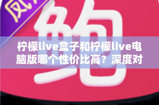 柠檬live盒子和柠檬live电脑版哪个性价比高？深度对比与选购指南全解析