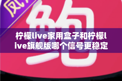 柠檬live家用盒子和柠檬live旗舰版哪个信号更稳定？深度对比测评全解析