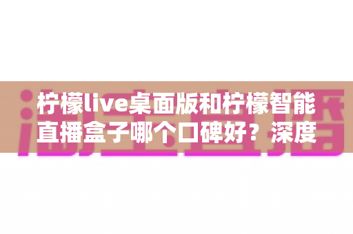 柠檬live桌面版和柠檬智能直播盒子哪个口碑好？深度对比评测帮你选对直播工具