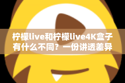 柠檬live和柠檬live4K盒子有什么不同?一份讲透差异、帮你精准选购的完整指南 柠檬live和柠檬live4K盒子有什么不同?一份讲透差异、帮你精准选购的完整指南
