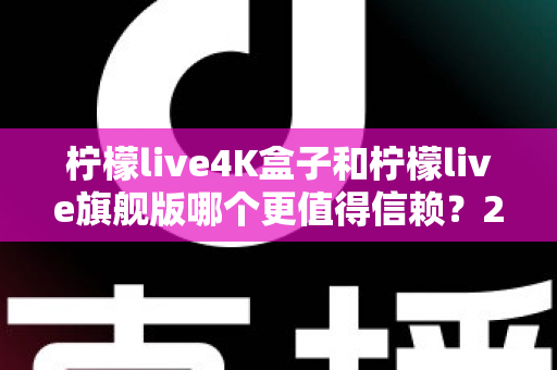 柠檬live4K盒子和柠檬live旗舰版哪个更值得信赖？2025年最新选购对比指南帮你避坑