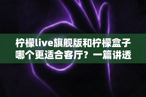 柠檬live旗舰版和柠檬盒子哪个更适合客厅？一篇讲透家庭影音选择的深度对比