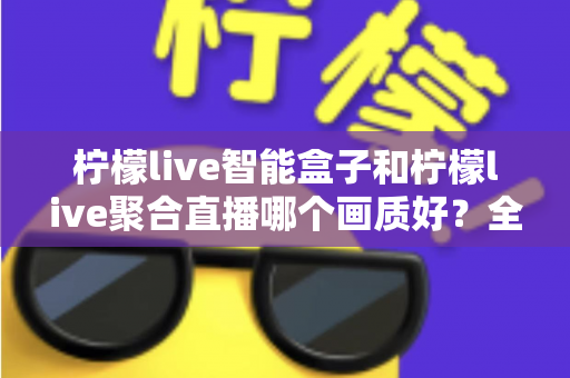 柠檬live智能盒子和柠檬live聚合直播哪个画质好？全面深度对比与选购指南助你做出明智选择